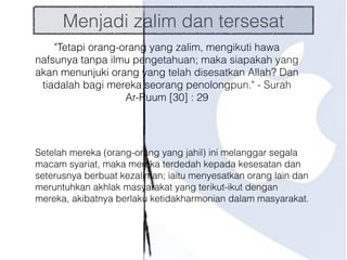 Menjadi zalim dan tersesat
"Tetapi orang-orang yang zalim, mengikuti hawa
nafsunya tanpa ilmu pengetahuan; maka siapakah yang
akan menunjuki orang yang telah disesatkan Allah? Dan
tiadalah bagi mereka seorang penolongpun." - Surah
Ar-Ruum [30] : 29
Setelah mereka (orang-orang yang jahil) ini melanggar segala
macam syariat, maka mereka terdedah kepada kesesatan dan
seterusnya berbuat kezaliman; iaitu menyesatkan orang lain dan
meruntuhkan akhlak masyarakat yang terikut-ikut dengan
mereka, akibatnya berlaku ketidakharmonian dalam masyarakat.
 