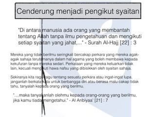 "Di antara manusia ada orang yang membantah
tentang Allah tanpa ilmu pengetahuan dan mengikuti
setiap syaitan yang jahat,..." - Surah Al-Hajj [22] : 3
"....maka tanyakanlah olehmu kepada orang-orang yang berilmu,
jika kamu tiada mengetahui." - Al Anbiyaa' [21] : 7
Mereka yang tidak berilmu seringkali bercakap perkara yang mereka agak-
agak sahaja terutamanya dalam hal agama yang boleh membawa kepada
kekufuran tanpa mereka sedari. Perkataan yang mereka keluarkan tidak
lain, kecuali mengikuti hawa nafsu yang dibisikkan oleh syaitan sahaja.
Sekiranya kita ragu-ragu tentang sesuatu perkara atau ingat-ingat lupa,
janganlah berkata-kata untuk berbangga diri atau berasa malu cakap tidak
tahu, tanyalah kepada orang yang berilmu.
Cenderung menjadi pengikut syaitan
 