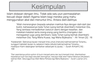 Kesimpulan
Islam didasari dengan ilmu. Tidak ada satu pun permasalahan
kecuali diajar dalam Agama Islam bagi mereka yang mahu
menggunakan akal dan menuntut ilmu. Antara dalil-dalilnya:
"Allah menerangkan (kepada sekalian makhluk-Nya dengan dalil-dalil dan
bukti), bahawasanya tiada Tuhan (yang berhak disembah) melainkan Dia,
Yang sentiasa mentadbirkan (seluruh alam) dengan keadilan, dan
malaikat-malaikat serta orang-orang yang berilmu (mengakui dan
menegaskan juga yang demikian); tiada Tuhan (yang berhak disembah)
melainkan Dia; Yang Maha Kuasa, lagi Maha Bijaksana." - Ali 'Imran [3] : 18
"Katakanlah: Sekiranya lautan menjadi tinta untuk (menulis) kalimat-kalimat Tuhanku,
sungguh habislah lautan itu sebelum habis (ditulis) kalimat-kalimat Tuhanku,
meskipun Kami datangkan tambahan sebanyak itu (pula).." - Surah Al-Kahfi [18] :
109
"Dan seandainya pohon-pohon di bumi menjadi pena dan laut (menjadi tinta), ditambahkan
kepadanya tujuh laut (lagi) sesudah (kering)nya, nescaya tidak akan habis-habisnya (dituliskan)
kalimat Allah. Sesungguhnya Allah Maha Perkasa lagi Maha Bijaksana." - Surah Luqman [31] :
27
 