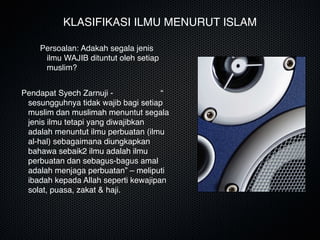 KLASIFIKASI ILMU MENURUT ISLAM
Pendapat Syech Zarnuji - “
sesungguhnya tidak wajib bagi setiap
muslim dan muslimah menuntut segala
jenis ilmu tetapi yang diwajibkan
adalah menuntut ilmu perbuatan (ilmu
al-hal) sebagaimana diungkapkan
bahawa sebaik2 ilmu adalah ilmu
perbuatan dan sebagus-bagus amal
adalah menjaga perbuatan” – meliputi
ibadah kepada Allah seperti kewajipan
solat, puasa, zakat & haji.
Persoalan: Adakah segala jenis
ilmu WAJIB dituntut oleh setiap
muslim?
 