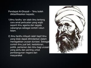 Pendapat Al-Ghazali – “ilmu boleh
diklasiﬁkasikan kepada;

1)Ilmu fardhu ‘ain ialah ilmu tentang
cara amal perbuatan yang wajib
seperti ilmu agama dan segala
cabangnya sebagai contoh rukun
Islam.

2) Ilmu fardhu kifayah ialah tiap2 ilmu
yang tidak dapat dihindarkan dalam
menegakkan urusan duniawi. Sebagai
contoh ilmu jual beli, kedoktoran,
politik, pertanian dan ilmu bagi urusan
yang perlu dan penting untuk
pembangunan negara dan
masyarakat
 