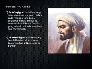 Pendapat Ibnu Khaldun;

1) Ilmu ‘aqliyyah ialah ilmu yang
merupakan sesuatu yang dialami
pada manusia yang boleh
dihasilkan melalui berﬁkir. Ia
termasuk ilmu hikmah, falsafah
yang terhasil daripada penelitian
dan penyelidikan.


2) Ilmu naqliyyah ialah ilmu yang
bersifat tradisional iaitu yang
bersumberkan al-Quran dan as-
Sunnah
 