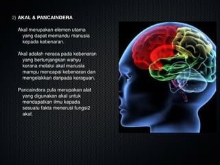 2) AKAL & PANCAINDERA

Akal merupakan elemen utama
yang dapat memandu manusia
kepada kebenaran. 

Akal adalah neraca pada kebenaran
yang bertunjangkan wahyu
kerana melalui akal manusia
mampu mencapai kebenaran dan
mengelakkan daripada keraguan.

Pancaindera pula merupakan alat
yang digunakan akal untuk
mendapatkan ilmu kepada
sesuatu fakta menerusi fungsi2
akal.

 