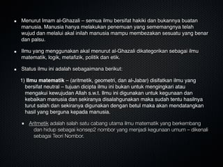 Menurut Imam al-Ghazali – semua ilmu bersifat hakiki dan bukannya buatan
manusia. Manusia hanya melakukan penemuan yang sememangnya telah
wujud dan melalui akal inilah manusia mampu membezakan sesuatu yang benar
dan palsu.
Ilmu yang menggunakan akal menurut al-Ghazali dikategorikan sebagai ilmu
matematik, logik, metaﬁzik, politik dan etik. 
Status ilmu ini adalah sebagaimana berikut:
1) Ilmu matematik – (aritmetik, geometri, dan al-Jabar) disifatkan ilmu yang
bersifat neutral – tujuan dicipta ilmu ini bukan untuk mengingkari atau
mengakui kewujudan Allah s.w.t. Ilmu ini digunakan untuk kegunaan dan
kebaikan manusia dan sekiranya disalahgunakan maka sudah tentu hasilnya
turut salah dan sekiranya digunakan dengan betul maka akan mendatangkan
hasil yang berguna kepada manusia.
Aritmetik adalah salah satu cabang utama ilmu matematik yang berkembang
dan hidup sebagai konsep2 nombor yang menjadi kegunaan umum – dikenali
sebagai Teori Nombor.
 