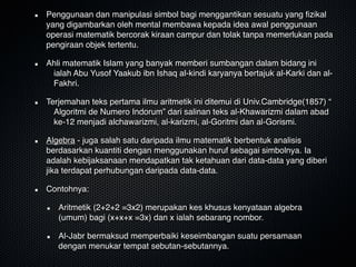 Penggunaan dan manipulasi simbol bagi menggantikan sesuatu yang ﬁzikal
yang digambarkan oleh mental membawa kepada idea awal penggunaan
operasi matematik bercorak kiraan campur dan tolak tanpa memerlukan pada
pengiraan objek tertentu.
Ahli matematik Islam yang banyak memberi sumbangan dalam bidang ini
ialah Abu Yusof Yaakub ibn Ishaq al-kindi karyanya bertajuk al-Karki dan al-
Fakhri.
Terjemahan teks pertama ilmu aritmetik ini ditemui di Univ.Cambridge(1857) “
Algoritmi de Numero Indorum” dari salinan teks al-Khawarizmi dalam abad
ke-12 menjadi alchawarizmi, al-karizmi, al-Goritmi dan al-Gorismi. 
Algebra - juga salah satu daripada ilmu matematik berbentuk analisis
berdasarkan kuantiti dengan menggunakan huruf sebagai simbolnya. Ia
adalah kebijaksanaan mendapatkan tak ketahuan dari data-data yang diberi
jika terdapat perhubungan daripada data-data.
Contohnya: 
Aritmetik (2+2+2 =3x2) merupakan kes khusus kenyataan algebra
(umum) bagi (x+x+x =3x) dan x ialah sebarang nombor.
Al-Jabr bermaksud memperbaiki keseimbangan suatu persamaan
dengan menukar tempat sebutan-sebutannya.
 