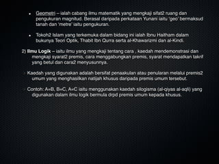 Geometri – ialah cabang ilmu matematik yang mengkaji sifat2 ruang dan
pengukuran magnitud. Berasal daripada perkataan Yunani iaitu ‘geo’ bermaksud
tanah dan ‘metre’ iaitu pengukuran.
Tokoh2 Islam yang terkemuka dalam bidang ini ialah Ibnu Haitham dalam
bukunya Teori Optik, Thabit Ibn Qurra serta al-Khawarizmi dan al-Kindi.
2) Ilmu Logik – iaitu ilmu yang mengkaji tentang cara , kaedah mendemonstrasi dan
mengkaji syarat2 premis, cara menggabungkan premis, syarat mendapatkan takrif
yang betul dan cara2 menyusunnya. 
Kaedah yang digunakan adalah bersifat penaakulan atau penularan melalui premis2
umum yang menghasilkan natijah khusus daripada premis umum tersebut.
Contoh: A=B, B=C, A=C iaitu menggunakan kaedah silogisma (al-qiyas al-aqli) yang
digunakan dalam ilmu logik bermula drpd premis umum kepada khusus.
 