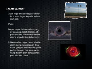 3.ALAM SEJAGAT
Alam juga dikira sebagai sumber
ilmu sampingan kepada wahyu
dan akal.

Plato;

berpendapat bahawa alam yang
nyata yang dapat dirasai oleh
pancaindera merupakan subjek
utama kepada ilmu kebenaran. 

Ini kerana hubungan manusia dan
alam maya mencetuskan ilmu
sains yang wujud hasil daripada
pertembungan dan kesusahan
yang dialami oleh pengalaman
pancaindera biasa.
 