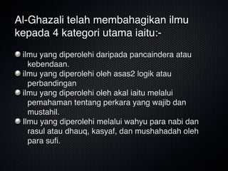 Al-Ghazali telah membahagikan ilmu
kepada 4 kategori utama iaitu:-
ilmu yang diperolehi daripada pancaindera atau
kebendaan.
ilmu yang diperolehi oleh asas2 logik atau
perbandingan
ilmu yang diperolehi oleh akal iaitu melalui
pemahaman tentang perkara yang wajib dan
mustahil.
Ilmu yang diperolehi melalui wahyu para nabi dan
rasul atau dhauq, kasyaf, dan mushahadah oleh
para suﬁ.
 