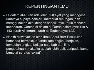 KEPENTINGAN ILMU
Di dalam al-Quran ada lebih 750 ayat yang menggesa
umatnya supaya belajar , membuat renungan, dan
menggunakan akal dengan sebaik2nya untuk mencari
kebenaran. Contoh di dalam al-Quran dalam ayat 118 &
143 surah Ali Imran, surah at-Taubah ayat 122.
Hadith diriwayatkan oleh Ibnu Abdul Barr Rasulullah
bersabda bermaksud “andaikata engkau berjalan,
kemudian engkau belajar satu bab dari ilmu
pengetahuan, maka itu adalah lebih baik daripada kamu
bersolat seratus rakaat”
 