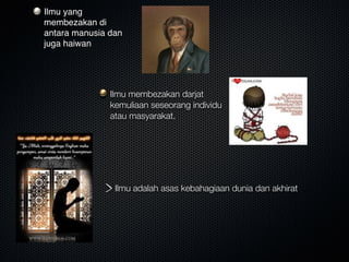 Ilmu yang
membezakan di
antara manusia dan
juga haiwan
Ilmu membezakan darjat
kemuliaan seseorang individu
atau masyarakat.
Ilmu adalah asas kebahagiaan dunia dan akhirat
 