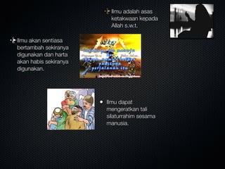 Ilmu adalah asas
ketakwaan kepada
Allah s.w.t.
Ilmu akan sentiasa
bertambah sekiranya
digunakan dan harta
akan habis sekiranya
digunakan.
• Ilmu dapat
mengeratkan tali
silaturrahim sesama
manusia.
 