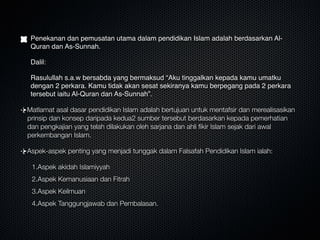 Penekanan dan pemusatan utama dalam pendidikan Islam adalah berdasarkan Al-
Quran dan As-Sunnah. 
Dalil:
Rasulullah s.a.w bersabda yang bermaksud “Aku tinggalkan kepada kamu umatku
dengan 2 perkara. Kamu tidak akan sesat sekiranya kamu berpegang pada 2 perkara
tersebut iaitu Al-Quran dan As-Sunnah”.
Matlamat asal dasar pendidikan Islam adalah bertujuan untuk mentafsir dan merealisasikan
prinsip dan konsep daripada kedua2 sumber tersebut berdasarkan kepada pemerhatian
dan pengkajian yang telah dilakukan oleh sarjana dan ahli ﬁkir Islam sejak dari awal
perkembangan Islam.
Aspek-aspek penting yang menjadi tunggak dalam Falsafah Pendidikan Islam ialah:
1.Aspek akidah Islamiyyah
2.Aspek Kemanusiaan dan Fitrah
3.Aspek Keilmuan
4.Aspek Tanggungjawab dan Pembalasan.
 