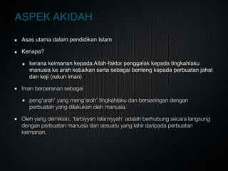 ASPEK AKIDAH
Asas utama dalam pendidikan Islam 
Kenapa?
kerana keimanan kepada Allah-faktor penggalak kepada tingkahlaku
manusia ke arah kebaikan serta sebagai benteng kepada perbuatan jahat
dan keji (rukun iman)
Iman berperanan sebagai
peng’arah’ yang meng’arah’ tingkahlaku dan berseiringan dengan
perbuatan yang dilakukan oleh manusia.
Oleh yang demikian, ‘tarbiyyah Islamiyyah’ adalah berhubung secara langsung
dengan perbuatan manusia dan sesuatu yang lahir daripada perbuatan
keimanan.
 