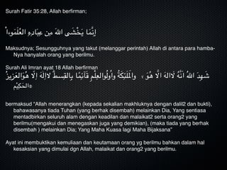 Surah Fatir 35:28, Allah berﬁrman;


ْ‫ا‬‫وء‬َ‫م‬َ‫ل‬ُ‫ع‬‫ال‬ ِ‫ه‬ِ‫اد‬َ‫ب‬ِ‫ع‬ ‫ن‬ِ‫م‬ َ‫هلل‬‫ا‬ ‫ى‬ َ‫ش‬ْ‫خ‬َ‫ي‬ ‫ا‬َ‫َّم‬‫ن‬ِ‫
إ‬

Maksudnya; Sesungguhnya yang takut (melanggar perintah) Allah di antara para hamba-
Nya hanyalah orang yang berilmu.

Surah Ali Imran ayat 18 Allah berﬁrman 
ُ‫ز‬‫ي‬ِ‫ز‬َ‫ع‬‫ال‬َ‫و‬ُ‫ه‬ ّ‫ال‬ِ‫ا‬ َ‫ه‬ٰ‫ل‬ِ‫الا‬ ۗ‫ط‬‫س‬ِ‫الق‬ِ‫ب‬ ‫ا‬ً‫م‬ِ‫ٙئ‬‫ا‬َ‫ق‬ ِ‫م‬ْ‫ل‬ِ‫والع‬ُ‫ل‬‫و‬ُ‫ا‬‫و‬ ُ‫ة‬َ‫ك‬ِ‫ئ‬َ‫ل‬َ‫وامل‬ ‫ال‬ َ‫و‬ُ‫ه‬ َّ‫اال‬ َ‫ه‬‫ال‬ َ‫ال‬ ُ‫ه‬َّ‫ن‬َ‫ا‬ ُ‫هلل‬‫ا‬ َ‫د‬ِ‫ه‬ َ‫ش‬
‫م‬ْ‫ي‬ِ‫ك‬َ‫۞الح‬

bermaksud “Allah menerangkan (kepada sekalian makhluknya dengan dalil2 dan bukti),
bahawasanya tiada Tuhan (yang berhak disembah) melainkan Dia, Yang sentiasa
mentadbirkan seluruh alam dengan keadilan dan malaikat2 serta orang2 yang
berilmu(mengakui dan menegaskan juga yang demikian), (maka tiada yang berhak
disembah ) melainkan Dia; Yang Maha Kuasa lagi Maha Bijaksana” 

Ayat ini membuktikan kemuliaan dan keutamaan orang yg berilmu bahkan dalam hal
kesaksian yang dimulai dgn Allah, malaikat dan orang2 yang berilmu.
 