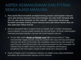ASPEK KEMANUSIAAN DAN FITRAH
SEMULAJADI MANUSIA
Para saintis Barat berselisih pendapat tentang struktur asal kejadian manusia
sama ada berasal daripada hasil perkembangan sel, atau terdiri daripada akal
dan ruh, atau terdiri daripada ruh dan material – seterusnya mereka juga
berselisih pendapat tentang nature manusia sama ada nature haiwan atau ruh
atau gabungan kedua-duanya.
Menurut perspektif Islam di dalam Surah as-Sajdah ayat 7-9 telah menetapkan
nature kejadian manusia adalah berasal dari sari pati tanah. Al-Quran menerangkan
beberapa peringkat kejadian manusia dari tanah kepada manusia.
Firman Allah dalam Surah as-Sajdah ayat 7-9 yang bermaksud “ Yang
memperindah segala sesuatu yang Dia ciptakan dan yang memulai penciptaan
manusia dari tanah [7] kemudian Dia menjadikan keturunannya dari saripati air
yang hina (air mani) [8] kemudian Dia menyempurnakannya dan meniupkan roh
(ciptaan) Nya ke dalam (tubuh) nya dan Dia menjadikan pendengaran,
penglihatan dan hati bagimu (tetapi) sedikit sekali kamu bersyukur [9].
Surah al-Sajdah ayat 9 menjelaskan bahawa ruh adalah unsur yang memberikan
kemuliaan dan keistimewaan kepada ummat manusia.
 