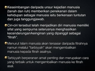 Keseimbangan daripada unsur kejadian manusia
(tanah dan ruh) memberikan penekanan dalam
kehidupan sebagai manusia iaitu berkenaan tuntutan
dan juga tanggungjawab.
Ciri-ciri tersebut telah menjadikan diri manusia memiliki
sifat yang sempurna seterusnya menghasilkan
kecenderungan/keinginan yang dipanggil sebagai
“ﬁtrah”.
Menurut Islam manusia akan tersasar daripada ﬁtrahnya
namun melalui “tarbiyyah” akan mengembalikan
manusia kepada ﬁtrah asalnya.
Tarbiyyah berperanan amat penting dan merupakan cara
yang terbaik untuk mengembalikan manusia ke ﬁtrah
asal.
 