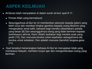 ASPEK KEILMUAN
Al-Quran telah menyatakan di dalam surah al-Isra’ ayat 9-11:
Firman Allah yang bermaksud;
Sesungguhnya al-Qur’an ini memberikan petunjuk kepada (jalan) yang
lebih lurus dan memberi khabar gembira kepada orang Mukmin yang
mengerjakan amal salih, bahawa bagi mereka (disediakan) pahala
yang besar [9] Dan sesungguhnya orang yang tidak beriman kepada
(kehidupan) akhirat, Kami (Allah) sediakan bagi mereka azab yang
pedih [10]. Dan manusia berdoa untuk kejahatan sebagaimana dia
berdoa untuk kebaikan. Dan adalah manusia (bersifat) tergesa-gesa
[11]. 
Ayat tersebut menerangkan bahawa Al-Qur’an merupakan kitab yang
membawa hidayah, memberi tunjuk ajar dan mengembirakan orang yang
beriman.
 