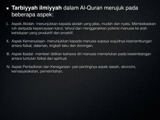 Tarbiyyah ilmiyyah dalam Al-Quran merujuk pada
beberapa aspek:
I. Aspek Akidah- menunjukkan kepada akidah yang jelas, mudah dan nyata. Membebaskan
ruh daripada kepercayaan karut, tahyul dan menggerakkan potensi manusia ke arah
kehidupan yang produktif dan proaktif.
II. Aspek Kemanusiaan- menunjukkan kepada manusia supaya wujudnya kesinambungan
antara ﬁzikal, dalaman, tingkah laku dan dorongan.
III. Aspek Ibadat- memberi didikan bahawa diri manusia memerlukan pada keseimbangan
antara tuntutan ﬁzikal dan spiritual.
IV. Aspek Pentadbiran dan Kenegaraan- peri pentingnya aspek siasah, ekonomi,
kemasyarakatan, pemerintahan.
 