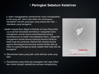 a. Islam menggalakkan perkahwinan untuk mendapatkan
zuriat yang sah. Sama ada lelaki dan perempuan
hendaklah memilih pasangan yang sesuai dan baik. –
utamakan yang beragama. 

Hadith riwayat Abnu Majah & Baihaki di mana Rasulullah
s.a.w pernah bersabda bermaksud “Janganlah kamu
mengahwini wanita kerana kecantikannya kerana
kecantikannya itu boleh mencelakakan kamu. Janganlah
mengahwini wanita kerana hartanya kerana hartanya
boleh buat dia sombong. Kahwini lah mereka kerana
agama.Sesungguhnya seorang wanita hamba abdi yg
hitam & cuping telinganya besar adalah lebih baik jika dia
beragama”

b. Memerlukan baka yang baik untuk lahirkan anak yang
baik.

c. Persekitaran yang sihat dan penjagaan dari segi ﬁzikal
dan rohani dengan sebaik2nya semasa mengandung.
1.Peringkat Sebelum Kelahiran
 