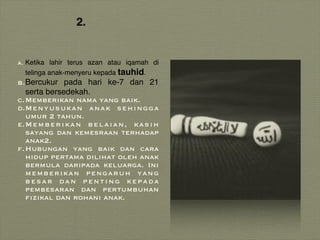 2.
a. Ketika lahir terus azan atau iqamah di
telinga anak-menyeru kepada tauhid.
b.Bercukur pada hari ke-7 dan 21
serta bersedekah.
c.Memberikan nama yang baik.
d.Menyusukan anak sehingga
umur 2 tahun.
e.Memberikan belaian, kasih
sayang dan kemesraan terhadap
anak2.
f.Hubungan yang baik dan cara
hidup pertama dilihat oleh anak
bermula daripada keluarga. Ini
memberikan pengaruh yang
besar dan penting kepada
pembesaran dan pertumbuhan
fizikal dan rohani anak.
 
