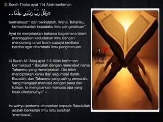 3) Surah Thaha ayat 114 Allah berﬁrman 

...‫ا‬ََ‫م‬ْ‫ل‬ِ‫ع‬ ‫ى‬ِ‫ن‬ْ‫د‬ِ‫ز‬ ِّ‫ب‬َّ‫ر‬ ْ‫ل‬ُ‫ق‬َ‫و‬۞

bermaksud “ dan berkatalah, Wahai Tuhanku,
tambahkanlah kepadaku ilmu pengetahuan”

Ayat ini menjelaskan bahawa bagaimana Islam
meninggikan kedudukan ilmu dengan
mendorong umat Islam supaya sentiasa
berdoa agar ditambahi ilmu pengetahuan.


4) Surah Al-’Alaq ayat 1-5 Allah berﬁrman
bermaksud “ Bacalah dengan menyebut nama
Tuhanmu yang menciptakan. Dia telah
menciptakan kamu dari segumpal darah.
Bacalah, dan Tuhanmu yang paling pemurah.
Yang mengajar manusia dengan pena dan
tulisan. Ia mengajarkan manusia apa yang
tidak diketahuinya” – 


Ini wahyu pertama diturunkan kepada Rasulullah
adalah berkaitan ilmu iaitu suruhan
‘membaca’.
 