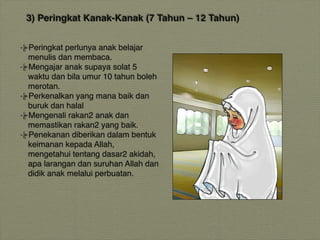 3) Peringkat Kanak-Kanak (7 Tahun – 12 Tahun)
Peringkat perlunya anak belajar
menulis dan membaca.
Mengajar anak supaya solat 5
waktu dan bila umur 10 tahun boleh
merotan.
Perkenalkan yang mana baik dan
buruk dan halal
Mengenali rakan2 anak dan
memastikan rakan2 yang baik.
Penekanan diberikan dalam bentuk
keimanan kepada Allah,
mengetahui tentang dasar2 akidah,
apa larangan dan suruhan Allah dan
didik anak melalui perbuatan.
 