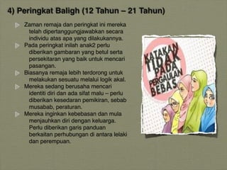 4) Peringkat Baligh (12 Tahun – 21 Tahun)
Zaman remaja dan peringkat ini mereka
telah dipertanggungjawabkan secara
individu atas apa yang dilakukannya.
Pada peringkat inilah anak2 perlu
diberikan gambaran yang betul serta
persekitaran yang baik untuk mencari
pasangan.
Biasanya remaja lebih terdorong untuk
melakukan sesuatu melalui logik akal.
Mereka sedang berusaha mencari
identiti diri dan ada sifat malu – perlu
diberikan kesedaran pemikiran, sebab
musabab, peraturan.
Mereka inginkan kebebasan dan mula
menjauhkan diri dengan keluarga.
Perlu diberikan garis panduan
berkaitan perhubungan di antara lelaki
dan perempuan.
 