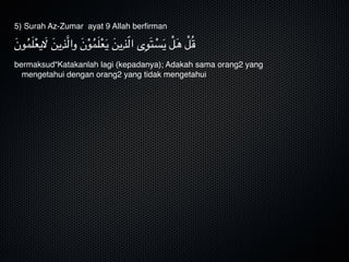 5) Surah Az-Zumar ayat 9 Allah berﬁrman
َ‫ن‬‫و‬ُ‫م‬َ‫ل‬ْ‫ع‬‫ي‬َ‫ال‬ َ‫ن‬‫ي‬ِ‫َّذ‬‫ل‬‫وا‬ َ‫ن‬ْ‫و‬ُ‫م‬َ‫ل‬ْ‫ع‬َ‫ي‬ َ‫ن‬‫ي‬ِ‫ذ‬ّ‫ل‬‫ا‬ ‫ى‬ِ‫و‬َ‫ت‬ ْ‫س‬َ‫ي‬ ْ‫ل‬َ‫ه‬ ْ‫ل‬ُ‫ق‬
bermaksud“Katakanlah lagi (kepadanya); Adakah sama orang2 yang
mengetahui dengan orang2 yang tidak mengetahui
 