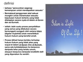 deﬁnisi
• bahasa:”pencurahan segenap
kemampuan untuk mendapatkan sesuatu”
• Bermaksud penggunaan akal sekuat
mungkin untuk menemukan sesuatu
keputusan hukum tertentu yang tidak
ditetapkan secara nyata di dalam al-Quran
dan as-Sunnah.
• istilah: ialah suatu proses penyelidikan
yang serius yang dilakukan secara
bersungguh-sungguh oleh sarjana Islam
(digelar mujtahid) untuk menerbitkan
hukum-hukum yang bersifat amali.
• Proses ijtihad hanya berlaku terhadap
hukum-hukum yang tidak jelas yang
wujud di dalam al-Quran atau al-Sunnah,
sama ada ketidakjelasan itu berpunca
daripada lafaz yang terlalu umum,
ataupun berpunca daripada kredibiliti dalil
yang digunakan itu sendiri.
 