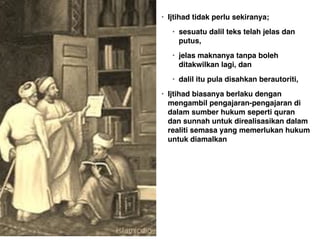 • Ijtihad tidak perlu sekiranya;
• sesuatu dalil teks telah jelas dan
putus, 
• jelas maknanya tanpa boleh
ditakwilkan lagi, dan 
• dalil itu pula disahkan berautoriti, 
• Ijtihad biasanya berlaku dengan
mengambil pengajaran-pengajaran di
dalam sumber hukum seperti quran
dan sunnah untuk direalisasikan dalam
realiti semasa yang memerlukan hukum
untuk diamalkan
 