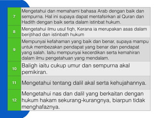 7
Mengetahui dan memahami bahasa Arab dengan baik dan
sempurna. Hal ini supaya dapat mentafsirkan al Quran dan
Hadith dengan baik serta dalam istinbat hukum.
8
Mengetahui ilmu usul fiqh, Kerana ia merupakan asas dalam
berijtihad dan istinbath hukum
9
Mempunyai kefahaman yang baik dan benar, supaya mampu
untuk membezakan pendapat yang benar dan pendapat
yang salah. Iaitu mempunyai kecerdikan serta kemahiran
dalam ilmu pengetahuan yang mendalam.
10
Baligh iaitu cukup umur dan sempurna akal
pemikiran.
11 Mengetahui tentang dalil akal serta kehujahannya.
12
Mengetahui nas dan dalil yang berkaitan dengan
hukum hakam sekurang-kurangnya, biarpun tidak
menghafaznya.
 