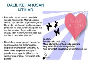 DALIL KEHARUSAN
IJTIHAD
• Rasulullah s.a.w. pernah bersabda
kepada Abdullah Ibn Mas’ud sebagai
berikut “berhukumlah engkau dengan al-
Quran dan as-Sunnah apabila sesuatu
persoalan itu engkau temukan pada dua
sumber tersebut. Tetapi sekiranya
engkau tidak menemukannya pada dua
sumber itu maka berijtihadlah”.
• Rasulullah s.a.w. pernah bersabda
kepada Ali bin Abi Talib “apabila
engkau berijtihad dan ijtihadmu itu
betul maka engkau mendapat 2
pahala tetapi apabila ijtihadmu itu
salah maka engkau mendapat satu
pahala”.
 