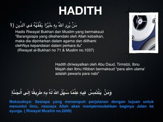 HADITH
1) ِ‫ِّين‬‫د‬‫ال‬ ‫في‬ ُ‫ه‬ْ‫ه‬َ‫ق‬ْ‫ف‬َ‫ي‬ ‫ا‬ً‫ر‬ْ‫ي‬َٓ‫خ‬ ِ‫ه‬ِ‫ب‬ ُ‫هلل‬‫ا‬ ِ‫د‬ِ‫ر‬ُ‫ي‬ ْ‫ن‬َ‫م‬
Hadis Riwayat Bukhari dan Muslim yang bermaksud 
“Barangsiapa yang dikehendaki oleh Allah kebaikan, 
maka dia dipintarkan dalam agama dan diilhami 
olehNya kepandaian dalam perkara itu”
(Riwayat al-Bukhari no 71 & Muslim no.1037)
Hadith diriwayatkan oleh Abu Daud, Tirmidzi, Ibnu 
Majah dan Ibnu Hibban bermaksud “para alim ulama’ 
adalah pewaris para nabi”

ِ‫ة‬َّ‫ن‬َ‫لج‬ْ‫ا‬ ‫ى‬َ‫ل‬ِ‫إ‬ ‫ا‬ً‫ق‬‫ي‬ِ‫ر‬َ‫ط‬ ِ‫ه‬ِ‫ب‬ ُ‫ه‬َ‫ل‬ ُ‫هلل‬‫ا‬ َ‫َّل‬‫ه‬ َ‫س‬ ‫ا‬ً‫م‬ْ‫ل‬ِ‫ع‬ ِ‫يه‬ِ‫ف‬ ُ‫س‬ِ‫م‬َ‫ت‬ْ‫ل‬َ‫ي‬ ْ‫ن‬َ‫م‬َ‫و‬
Maksudnya: Sesiapa yang menempuh perjalanan dengan tujuan untuk
menuntut ilmu, nescaya Allah akan mempermudahkan baginya Jalan ke
syurga. ( Riwayat Muslim no.2699)
 
