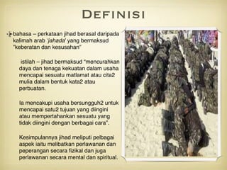Definisi
bahasa – perkataan jihad berasal daripada
kalimah arab ‘jahada’ yang bermaksud
”keberatan dan kesusahan”
istilah – jihad bermaksud “mencurahkan
daya dan tenaga kekuatan dalam usaha
mencapai sesuatu matlamat atau cita2
mulia dalam bentuk kata2 atau
perbuatan. 
Ia mencakupi usaha bersungguh2 untuk
mencapai satu2 tujuan yang diingini
atau mempertahankan sesuatu yang
tidak diingini dengan berbagai cara”.
Kesimpulannya jihad meliputi pelbagai
aspek iaitu melibatkan perlawanan dan
peperangan secara ﬁzikal dan juga
perlawanan secara mental dan spiritual.
 