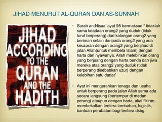 JIHAD MENURUT AL-QURAN DAN AS-SUNNAH
• Surah an-Nisaa’ ayat 95 bermaksud “ tidaklah
sama keadaan orang2 yang duduk (tidak
turut berperang) dari kalangan orang2 yang
beriman selain daripada orang2 yang ada
keuzuran dengan orang2 yang berjihad di
jalan Allah(untuk membela Islam) dengan
harta dan nyawanya. Allah melebihkan orang
yang berjuang dengan harta benda dan jiwa
mereka atas orang2 yang duduk (tidak
berperang disebabkan uzur) dengan
kelebihan satu darjat” 
• Ayat ini mengerahkan tenaga dan usaha
untuk berperang pada jalan Allah sama ada
secara langsung (bertempur di medan
perang) ataupun dengan harta, akal ﬁkiran,
membekalkan tentera tambahan, logistik,
bantuan perubatan bagi tentera dsbg.
 