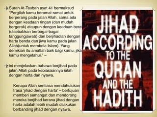 Surah At-Taubah ayat 41 bermaksud
“Pergilah kamu beramai-ramai untuk
berperang pada jalan Allah, sama ada
dengan keadaan ringan (dan mudah
bergerak) ataupun dengan keadaan berat
(disebabkan berbagai-bagai
tanggungjawab) dan berjihadlah dengan
harta benda dan jiwa kamu pada jalan
Allah(untuk membela Islam). Yang
demikian itu amatlah baik bagi kamu, jika
kamu mengetahui.” – 
ini menjelaskan bahawa berjihad pada
jalan Allah pada kebiasaannya ialah
dengan harta dan nyawa.
Kenapa Allah sentiasa mendahulukan
frasa ‘jihad dengan harta’ – bertujuan
memberi semangat dan mendorong
mereka berjihad kerana jihad dengan
harta adalah lebih mudah dilakukan
berbanding jihad dengan nyawa.
 