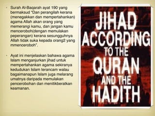 • Surah Al-Baqarah ayat 190 yang
bermaksud “Dan perangilah kerana
(menegakkan dan mempertahankan)
agama Allah akan orang yang
memerangi kamu, dan jangan kamu
menceroboh(dengan memulakan
peperangan) kerana sesungguhnya
Allah tidak suka kepada orang2 yang
mmenceroboh”. 
• Ayat ini menjelaskan bahawa agama
Islam menganjurkan jihad untuk
mempertahankan agama sekiranya
kedudukan Islam terancam walau
bagaimanapun Islam juga melarang
umatnya daripada memulakan
pencerobohan dan menitikberatkan
keamanan.
 