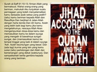 • Surah al-Saff 61:10-13; firman Allah yang
bermaksud; Wahai orang-orang yang
beriman, mahukah Aku tunjukkan suatu
perniagaan yang boleh menyelamatkan
kamu daripada azab seksa yang pedih?
(iaitu) kamu beriman kepada Allah dan
RasulNya Dan berjihad di Jalan Allah
dengan harta benda Dan diri kamu. Itulah
yang lebih baik bagi kamu jika kamu
mengetahuinya, nescaya Allah Akan
mengampunkan dosa-dosa kamu dan
memasukkan kamu ke dalam syurga
yang mengalir di bawahnya sungai-
sungai, dan (memasukkan kamu) ke
tempat tinggal yang baik di dalam syurga
'Adn. Itulah keuntungan yang besar. Dan
(ada lagi) kurnia yang lain yang kamu
sukai (iaitu) pertolongan dari Allah dan
kemenangan yang dekat (waktunya). Dan
sampaikanlah berita gembira kepada
orang yang beriman.
 