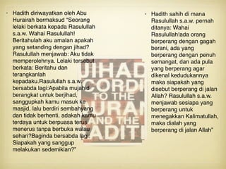 • Hadith diriwayatkan oleh Abu
Hurairah bermaksud “Seorang
lelaki berkata kepada Rasulullah
s.a.w. Wahai Rasulullah!
Beritahulah aku amalan apakah
yang setanding dengan jihad?
Rasulullah menjawab: Aku tidak
memperolehnya. Lelaki tersebut
berkata: Beritahu dan
terangkanlah
kepadaku.Rasulullah s.a.w.
bersabda lagi:Apabila mujahid
berangkat untuk berjihad,
sanggupkah kamu masuk ke
masjid, lalu berdiri sembahyang
dan tidak berhenti, adakah kamu
terdaya untuk berpuasa terus
menerus tanpa berbuka walau
sehari?Baginda bersabda lagi:
Siapakah yang sanggup
melakukan sedemikian?”
• Hadith sahih di mana
Rasulullah s.a.w. pernah
ditanya: Wahai
Rasulullah!ada orang
berperang dengan gagah
berani, ada yang
berperang dengan penuh
semangat, dan ada pula
yang berperang agar
dikenal kedudukannya
maka siapakah yang
disebut berperang di jalan
Allah? Rasulullah s.a.w.
menjawab sesiapa yang
berperang untuk
menegakkan Kalimatullah,
maka dialah yang
berperang di jalan Allah”
 