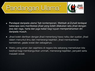 Pandangan Ulama’
Pendapat daripada ulama’ ﬁqh kontemporari, Wahbah al-Zuhaili terdapat
beberapa cara manifestasi jihad yang boleh dilakukan iaitu jihad dengan
jiwa dan raga, harta dan juga kata2 bagi tujuan mempertahankan diri
daripada musuh.
Jihad boleh diertikan dengan jihad menentang hawa nafsu dan syaitan, jihad
dalam menuntut ilmu dan memerangi kejahilan, jihad membanteras
kemiskinan, gejala sosial dan sebagainya.
Waktu yang aman dan sejahtera di negara kita sekarang memerlukan kita
berjihad bagi membangunkan ummah, memerangi kejahilan, penyakit serta
masalah sosial.
 