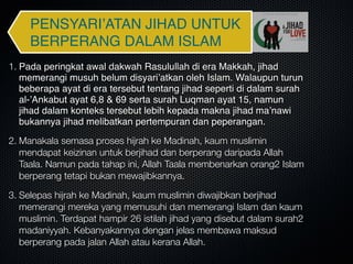 PENSYARI’ATAN JIHAD UNTUK
BERPERANG DALAM ISLAM
1. Pada peringkat awal dakwah Rasulullah di era Makkah, jihad
memerangi musuh belum disyari’atkan oleh Islam. Walaupun turun
beberapa ayat di era tersebut tentang jihad seperti di dalam surah
al-’Ankabut ayat 6,8 & 69 serta surah Luqman ayat 15, namun
jihad dalam konteks tersebut lebih kepada makna jihad ma’nawi
bukannya jihad melibatkan pertempuran dan peperangan.
2. Manakala semasa proses hijrah ke Madinah, kaum muslimin
mendapat keizinan untuk berjihad dan berperang daripada Allah
Taala. Namun pada tahap ini, Allah Taala membenarkan orang2 Islam
berperang tetapi bukan mewajibkannya.
3. Selepas hijrah ke Madinah, kaum muslimin diwajibkan berjihad
memerangi mereka yang memusuhi dan memerangi Islam dan kaum
muslimin. Terdapat hampir 26 istilah jihad yang disebut dalam surah2
madaniyyah. Kebanyakannya dengan jelas membawa maksud
berperang pada jalan Allah atau kerana Allah.
 