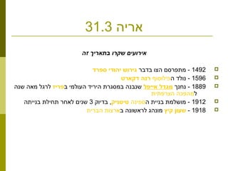 ‫אריה‬31.3
‫זה‬ ‫בתאריך‬ ‫שקרו‬ ‫אירועים‬
1492‫בדבר‬ ‫הצו‬ ‫מתפרסם‬ - ‫גירוש יהודי ספרד‬
1596‫ה‬ ‫נולד‬ -‫פילוסוף‬‫רנה דקארט‬
1889‫נחנך‬ -‫מגדל אייפל‬‫ב‬ ‫העולמי‬ ‫היריד‬ ‫במסגרת‬ ‫שנבנה‬‫פריז‬‫שנה‬ ‫מאה‬ ‫לרגל‬
‫ל‬‫הצרפתית‬ ‫מהפכה‬
1912‫ה‬ ‫בניית‬ ‫מושלמת‬ -‫ספינה‬‫טיטניק‬‫בדיוק‬ ,3‫בנייתה‬ ‫תחילת‬ ‫לאחר‬ ‫שנים‬
1918-‫שעון קיץ‬‫ב‬ ‫לראשונה‬ ‫מונהג‬‫הברית‬ ‫ארצות‬
 