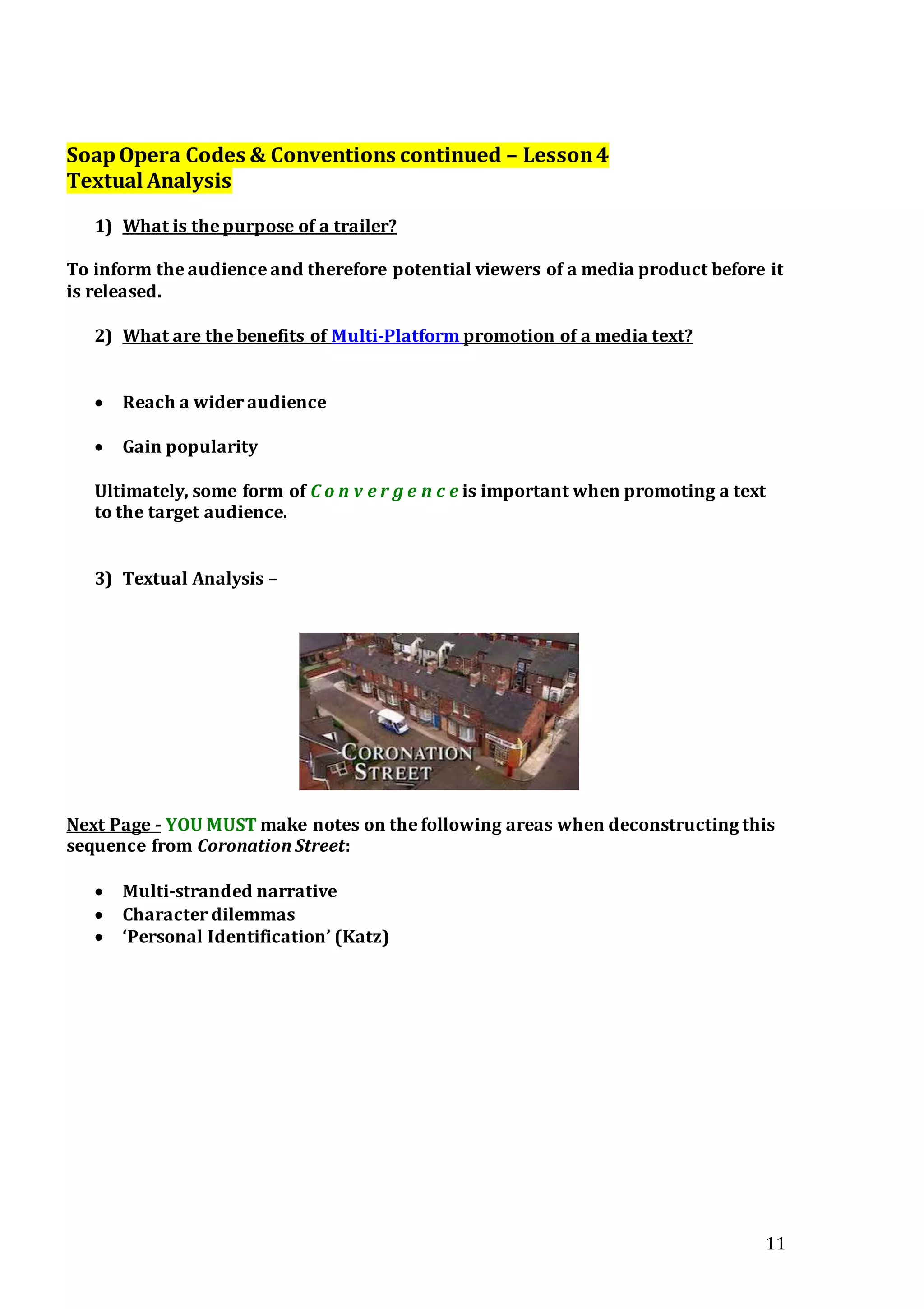 11
SoapOpera Codes & Conventions continued – Lesson4
Textual Analysis
1) What is the purpose of a trailer?
To inform the audience and therefore potential viewers of a media product before it
is released.
2) What are the benefits of Multi-Platform promotion of a media text?
 Reach a wider audience
 Gain popularity
Ultimately, some form of C o n v e r g e n c e is important when promoting a text
to the target audience.
3) Textual Analysis –
Next Page - YOU MUST make notes on the following areas when deconstructing this
sequence from Coronation Street:
 Multi-stranded narrative
 Character dilemmas
 ‘Personal Identification’ (Katz)
 