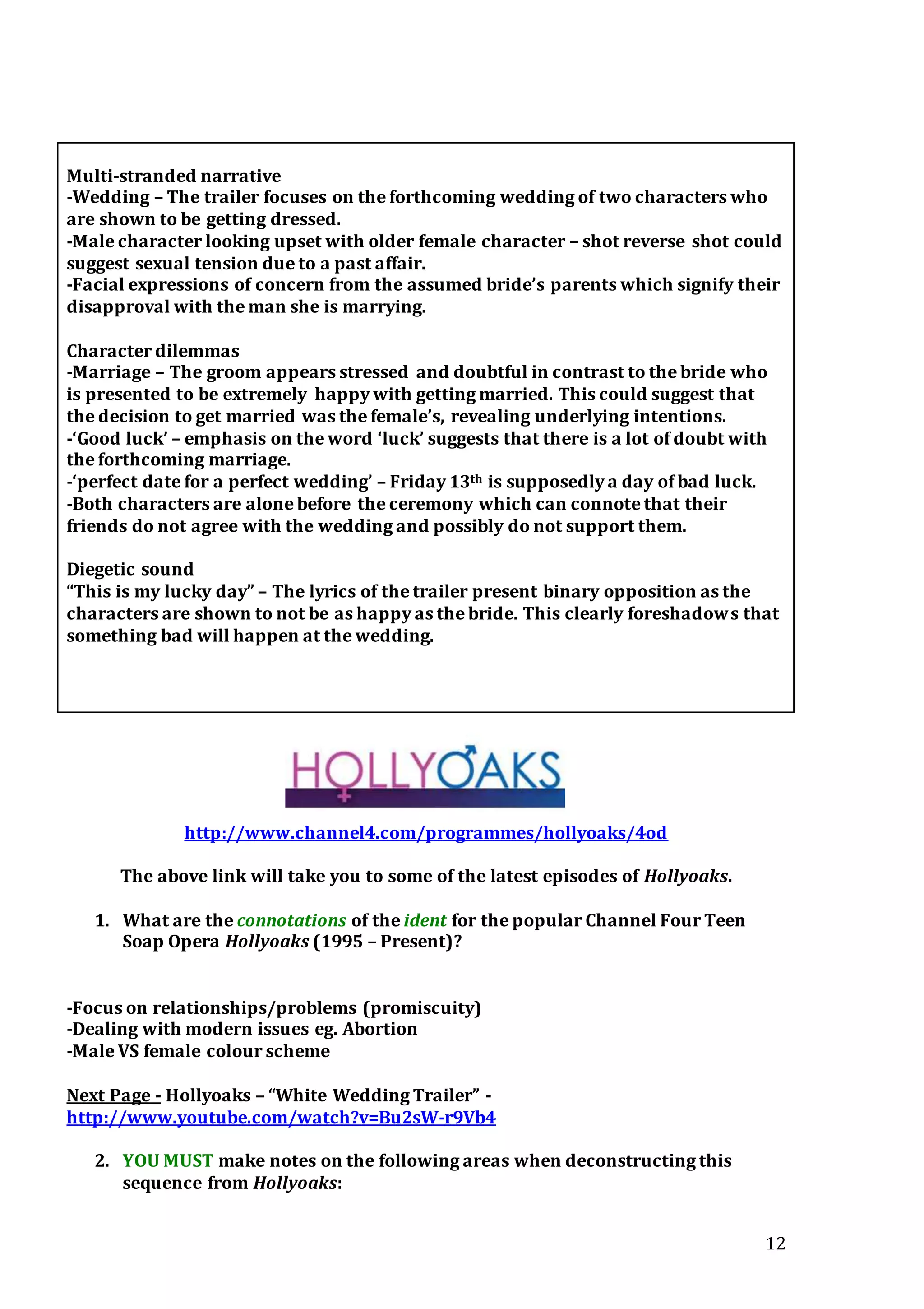 12
Multi-stranded narrative
-Wedding – The trailer focuses on the forthcoming wedding of two characters who
are shown to be getting dressed.
-Male character looking upset with older female character – shot reverse shot could
suggest sexual tension due to a past affair.
-Facial expressions of concern from the assumed bride’s parents which signify their
disapproval with the man she is marrying.
Character dilemmas
-Marriage – The groom appears stressed and doubtful in contrast to the bride who
is presented to be extremely happy with getting married. This could suggest that
the decision to get married was the female’s, revealing underlying intentions.
-‘Good luck’ – emphasis on the word ‘luck’ suggests that there is a lot of doubt with
the forthcoming marriage.
-‘perfect date for a perfect wedding’ – Friday 13th is supposedly a day of bad luck.
-Both characters are alone before the ceremony which can connote that their
friends do not agree with the wedding and possibly do not support them.
Diegetic sound
“This is my lucky day” – The lyrics of the trailer present binary opposition as the
characters are shown to not be as happy as the bride. This clearly foreshadows that
something bad will happen at the wedding.
http://www.channel4.com/programmes/hollyoaks/4od
The above link will take you to some of the latest episodes of Hollyoaks.
1. What are the connotations of the ident for the popular Channel Four Teen
Soap Opera Hollyoaks (1995 – Present)?
-Focus on relationships/problems (promiscuity)
-Dealing with modern issues eg. Abortion
-Male VS female colour scheme
Next Page - Hollyoaks – “White Wedding Trailer” -
http://www.youtube.com/watch?v=Bu2sW-r9Vb4
2. YOU MUST make notes on the following areas when deconstructing this
sequence from Hollyoaks:
 