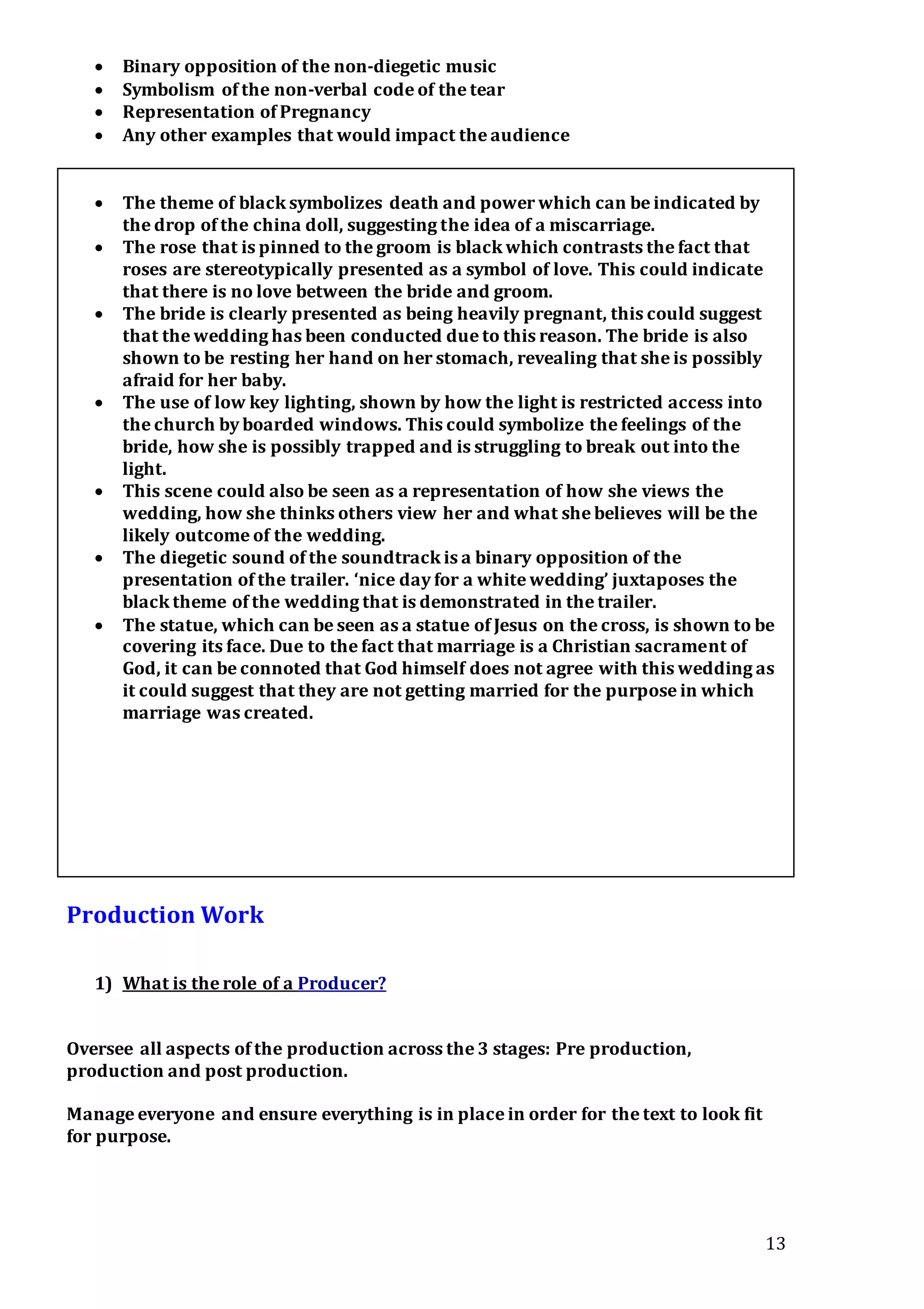 13
 Binary opposition of the non-diegetic music
 Symbolism of the non-verbal code of the tear
 Representation of Pregnancy
 Any other examples that would impact the audience
 The theme of black symbolizes death and power which can be indicated by
the drop of the china doll, suggesting the idea of a miscarriage.
 The rose that is pinned to the groom is black which contrasts the fact that
roses are stereotypically presented as a symbol of love. This could indicate
that there is no love between the bride and groom.
 The bride is clearly presented as being heavily pregnant, this could suggest
that the wedding has been conducted due to this reason. The bride is also
shown to be resting her hand on her stomach, revealing that she is possibly
afraid for her baby.
 The use of low key lighting, shown by how the light is restricted access into
the church by boarded windows. This could symbolize the feelings of the
bride, how she is possibly trapped and is struggling to break out into the
light.
 This scene could also be seen as a representation of how she views the
wedding, how she thinks others view her and what she believes will be the
likely outcome of the wedding.
 The diegetic sound of the soundtrack is a binary opposition of the
presentation of the trailer. ‘nice day for a white wedding’ juxtaposes the
black theme of the wedding that is demonstrated in the trailer.
 The statue, which can be seen as a statue of Jesus on the cross, is shown to be
covering its face. Due to the fact that marriage is a Christian sacrament of
God, it can be connoted that God himself does not agree with this wedding as
it could suggest that they are not getting married for the purpose in which
marriage was created.
Production Work
1) What is the role of a Producer?
Oversee all aspects of the production across the 3 stages: Pre production,
production and post production.
Manage everyone and ensure everything is in place in order for the text to look fit
for purpose.
 