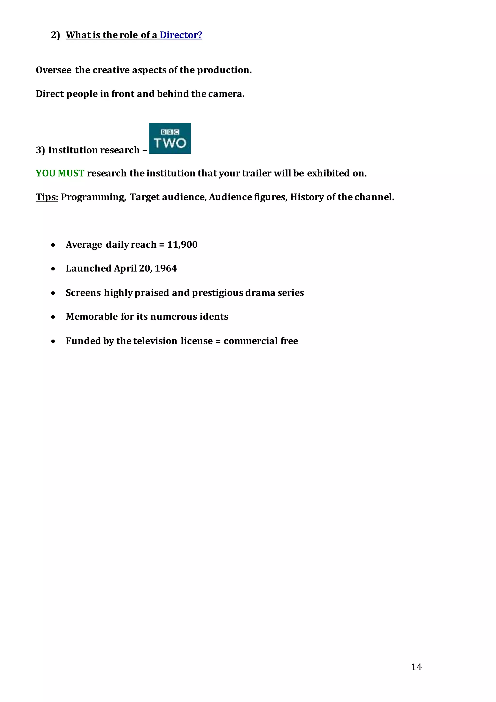 14
2) What is the role of a Director?
Oversee the creative aspects of the production.
Direct people in front and behind the camera.
3) Institution research –
YOU MUST research the institution that your trailer will be exhibited on.
Tips: Programming, Target audience, Audience figures, History of the channel.
 Average daily reach = 11,900
 Launched April 20, 1964
 Screens highly praised and prestigious drama series
 Memorable for its numerous idents
 Funded by the television license = commercial free
 