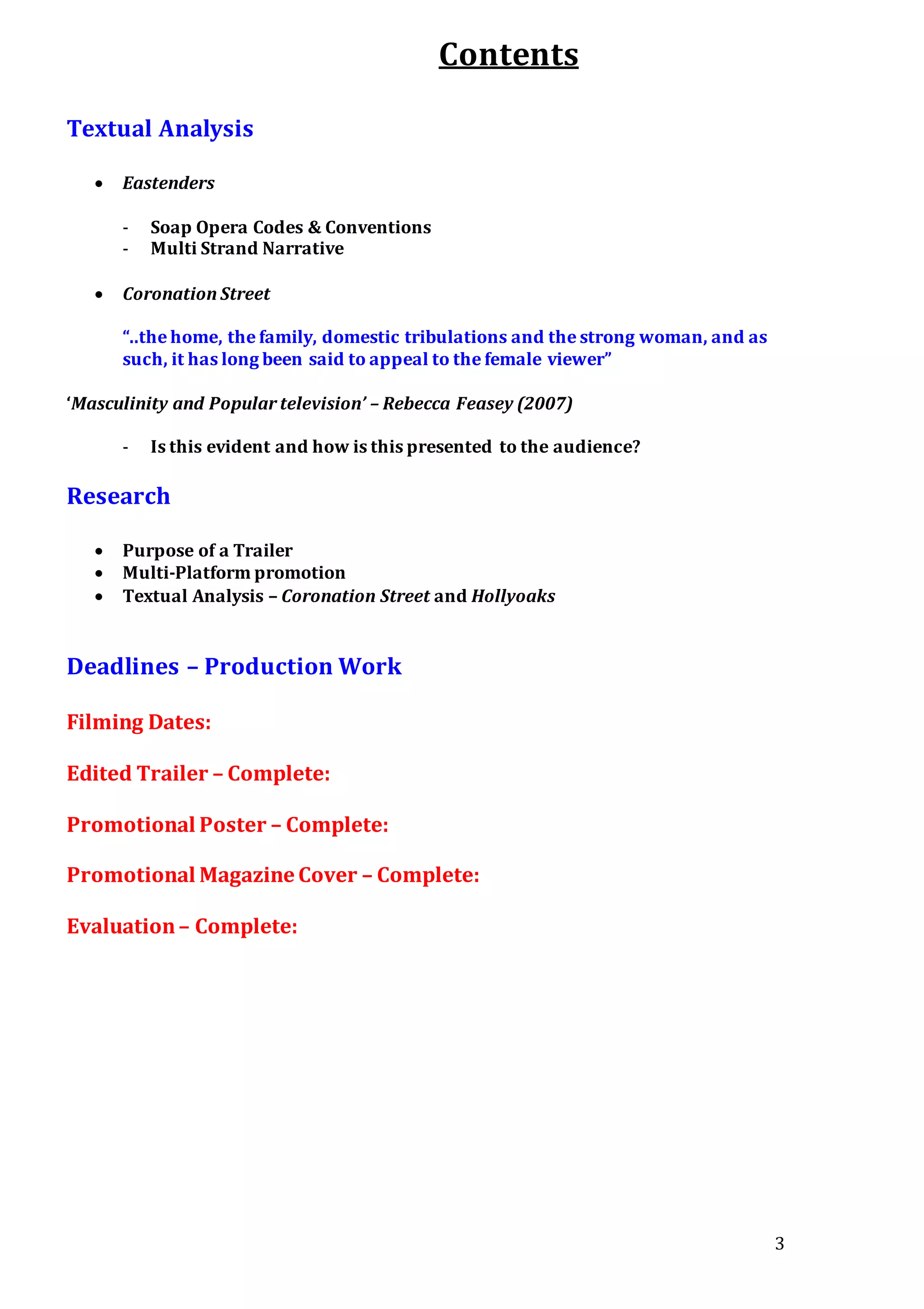 3
Contents
Textual Analysis
 Eastenders
- Soap Opera Codes & Conventions
- Multi Strand Narrative
 Coronation Street
“..the home, the family, domestic tribulations and the strong woman, and as
such, it has long been said to appeal to the female viewer”
‘Masculinity and Popular television’ – Rebecca Feasey (2007)
- Is this evident and how is this presented to the audience?
Research
 Purpose of a Trailer
 Multi-Platform promotion
 Textual Analysis – Coronation Street and Hollyoaks
Deadlines – Production Work
Filming Dates:
Edited Trailer – Complete:
Promotional Poster – Complete:
Promotional Magazine Cover – Complete:
Evaluation– Complete:
 