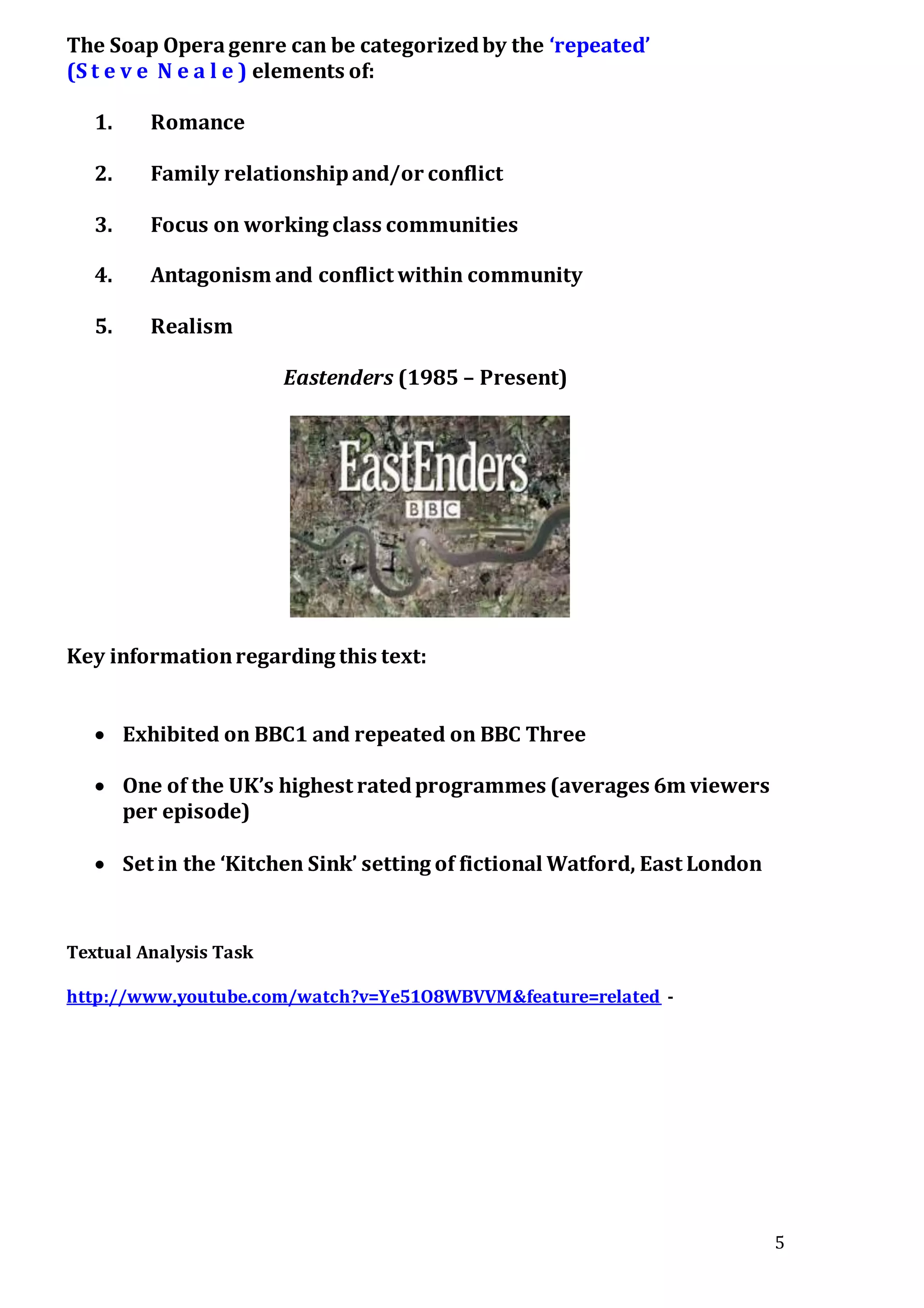 5
The Soap Operagenre can be categorizedby the ‘repeated’
(S t e v e N e a l e ) elements of:
1. Romance
2. Family relationshipand/or conflict
3. Focus on working class communities
4. Antagonism and conflict within community
5. Realism
Eastenders (1985 – Present)
Key informationregarding this text:
 Exhibited on BBC1 and repeated on BBC Three
 One of the UK’s highest ratedprogrammes (averages 6m viewers
per episode)
 Set in the ‘Kitchen Sink’ setting of fictional Watford, East London
Textual Analysis Task
http://www.youtube.com/watch?v=Ye51O8WBVVM&feature=related -
 