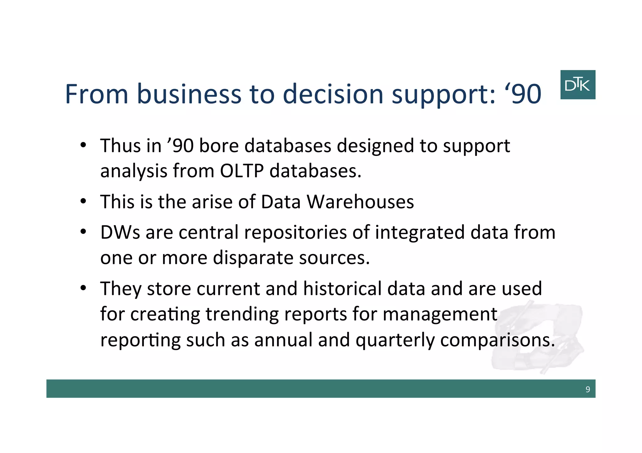 From	
  business	
  to	
  decision	
  support:	
  ‘90	
  
•  Thus	
  in	
  ’90	
  bore	
  databases	
  designed	
  to	
  support	
  
analysis	
  from	
  OLTP	
  databases.	
  
•  This	
  is	
  the	
  arise	
  of	
  Data	
  Warehouses	
  
•  DWs	
  are	
  central	
  repositories	
  of	
  integrated	
  data	
  from	
  
one	
  or	
  more	
  disparate	
  sources.	
  
•  They	
  store	
  current	
  and	
  historical	
  data	
  and	
  are	
  used	
  
for	
  crea-ng	
  trending	
  reports	
  for	
  management	
  
repor-ng	
  such	
  as	
  annual	
  and	
  quarterly	
  comparisons.	
  
9	
  
 
