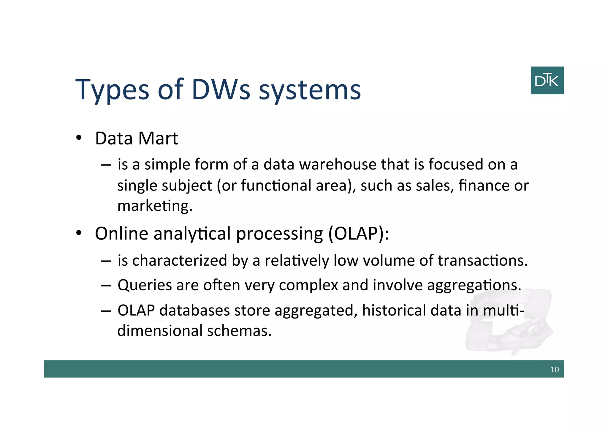 Types	
  of	
  DWs	
  systems	
  
•  Data	
  Mart	
  	
  
–  is	
  a	
  simple	
  form	
  of	
  a	
  data	
  warehouse	
  that	
  is	
  focused	
  on	
  a	
  
single	
  subject	
  (or	
  func-onal	
  area),	
  such	
  as	
  sales,	
  ﬁnance	
  or	
  
marke-ng.	
  
•  Online	
  analy-cal	
  processing	
  (OLAP):	
  	
  
–  is	
  characterized	
  by	
  a	
  rela-vely	
  low	
  volume	
  of	
  transac-ons.	
  	
  
–  Queries	
  are	
  oben	
  very	
  complex	
  and	
  involve	
  aggrega-ons.	
  
–  OLAP	
  databases	
  store	
  aggregated,	
  historical	
  data	
  in	
  mul--­‐
dimensional	
  schemas.	
  
10	
  
 